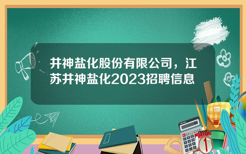 井神盐化股份有限公司，江苏井神盐化2023招聘信息