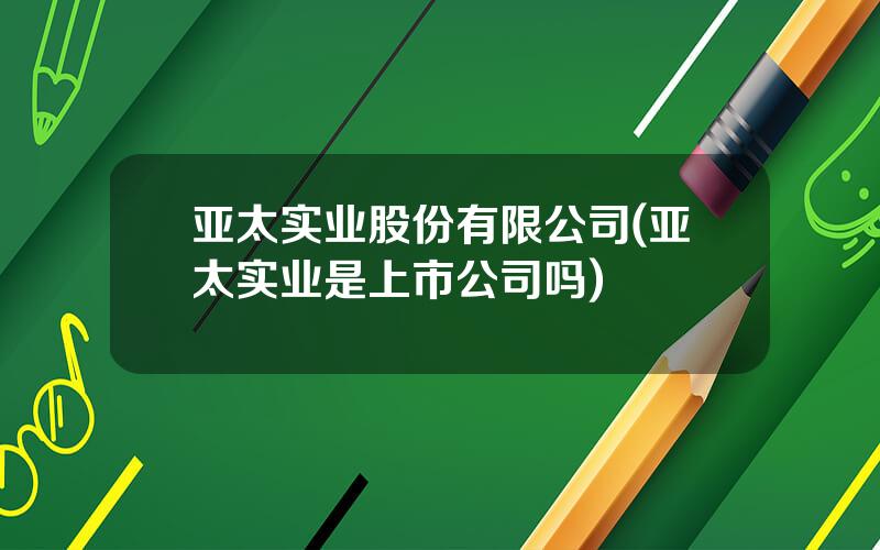 亚太实业股份有限公司(亚太实业是上市公司吗)