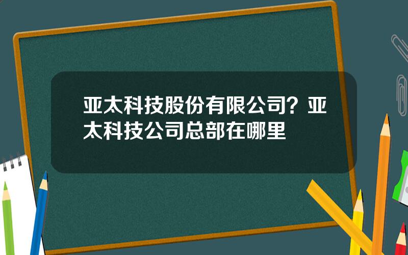 亚太科技股份有限公司？亚太科技公司总部在哪里