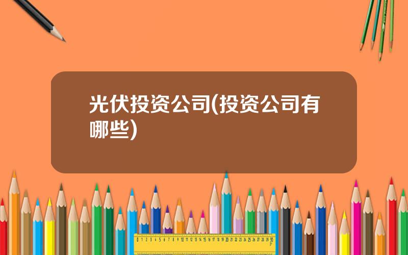 光伏投资公司(投资公司有哪些)