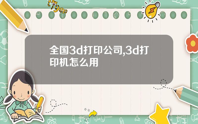 全国3d打印公司,3d打印机怎么用