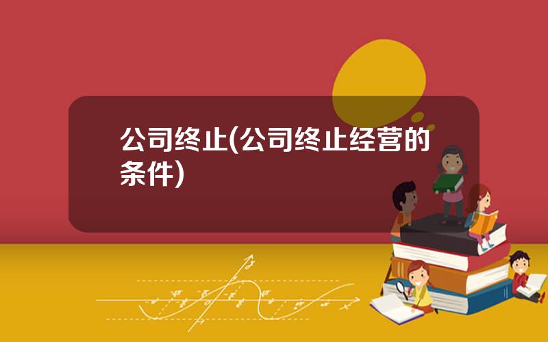 公司终止(公司终止经营的条件)