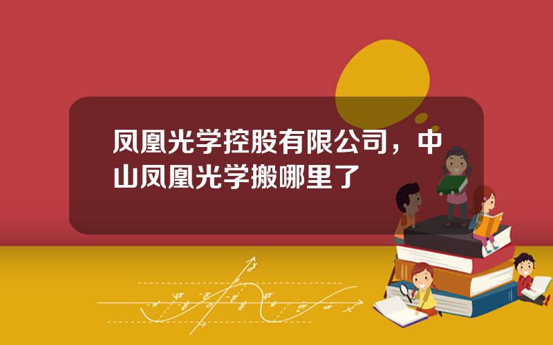 凤凰光学控股有限公司，中山凤凰光学搬哪里了