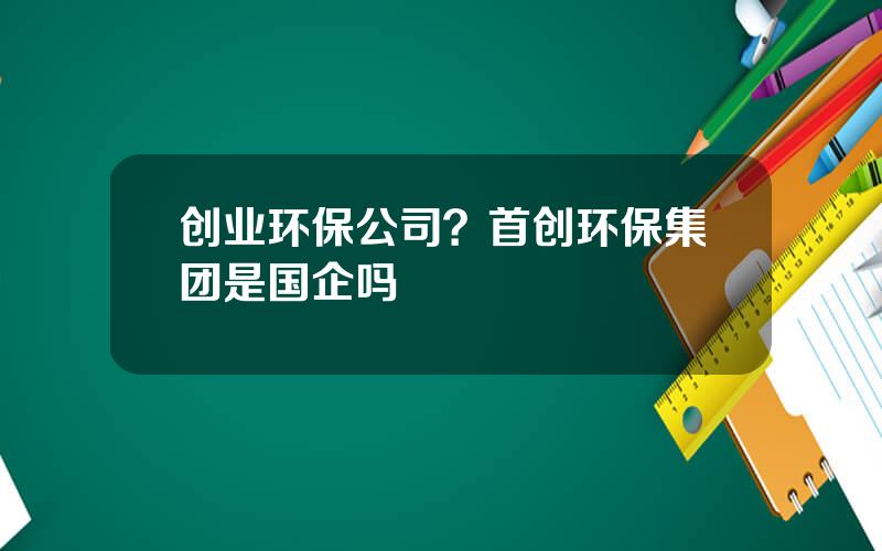 创业环保公司？首创环保集团是国企吗