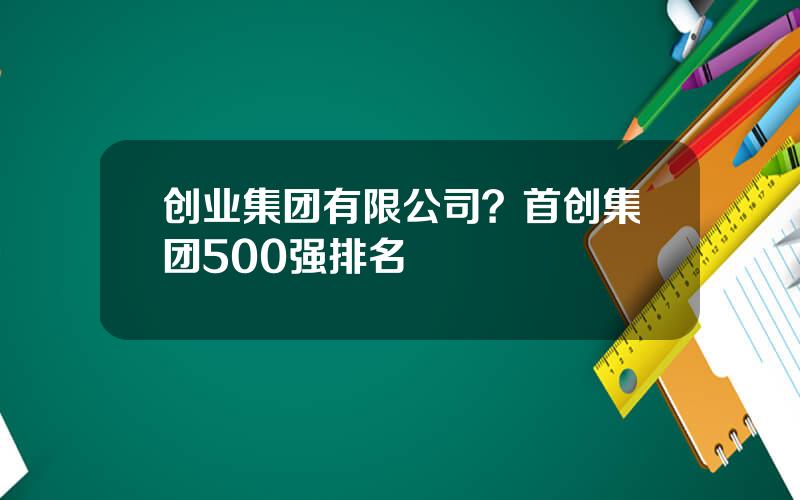 创业集团有限公司？首创集团500强排名