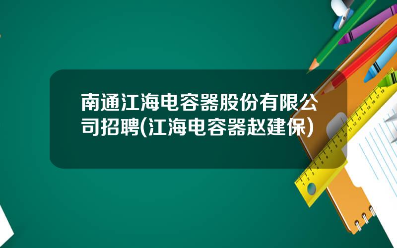 南通江海电容器股份有限公司招聘(江海电容器赵建保)