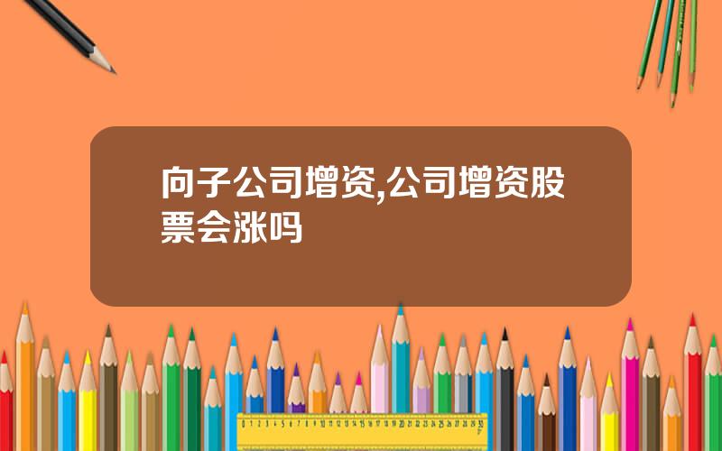 向子公司增资,公司增资股票会涨吗
