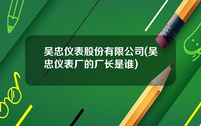 吴忠仪表股份有限公司(吴忠仪表厂的厂长是谁)