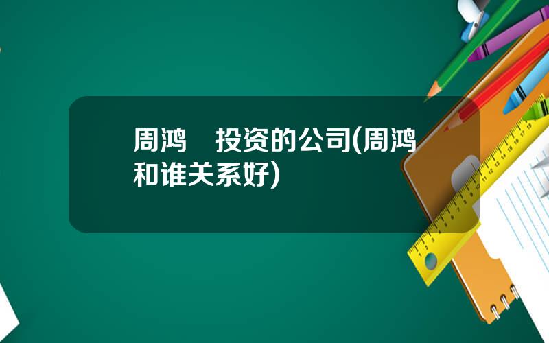 周鸿祎投资的公司(周鸿祎和谁关系好)