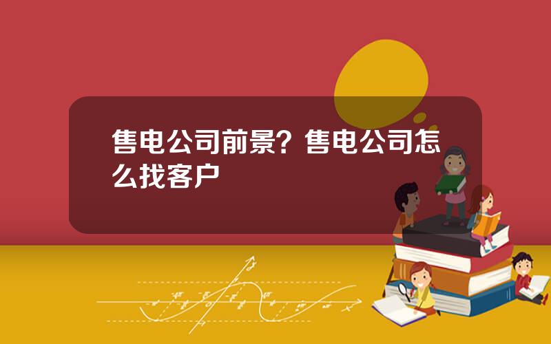 售电公司前景？售电公司怎么找客户