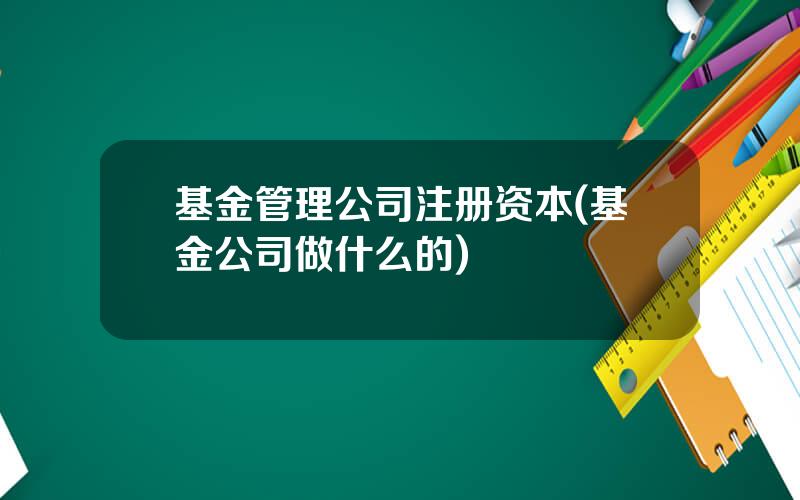基金管理公司注册资本(基金公司做什么的)