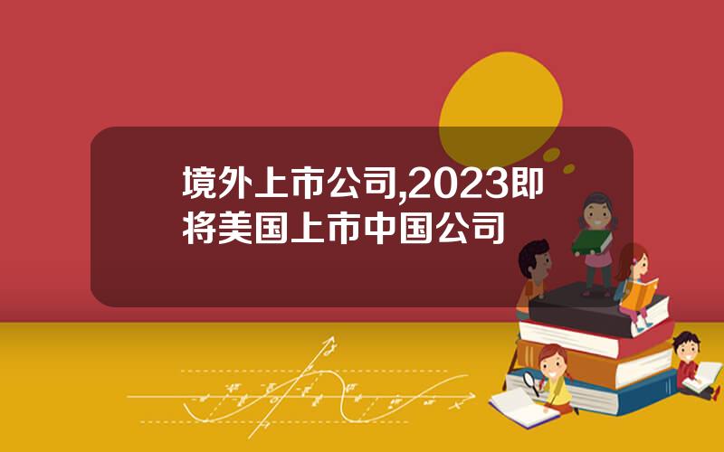 境外上市公司,2023即将美国上市中国公司