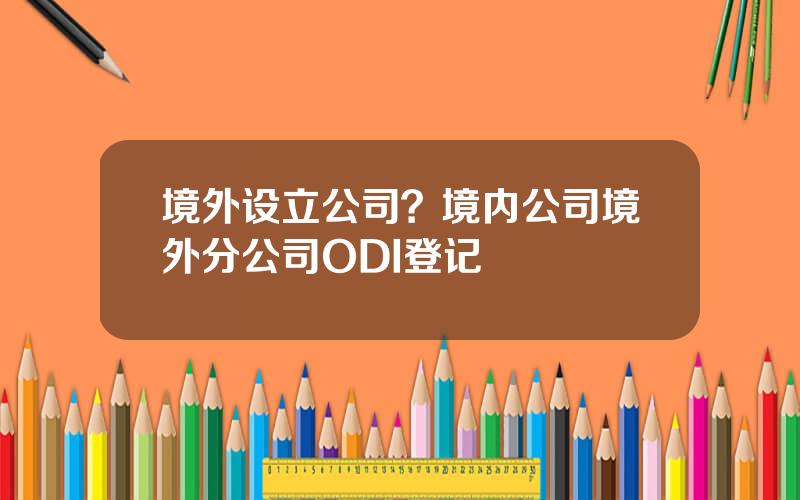 境外设立公司？境内公司境外分公司ODI登记