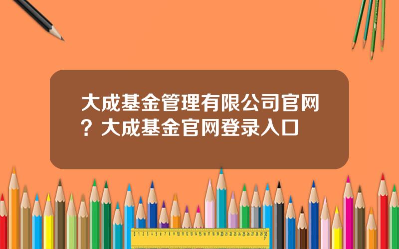 大成基金管理有限公司官网？大成基金官网登录入口