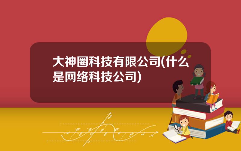大神圈科技有限公司(什么是网络科技公司)