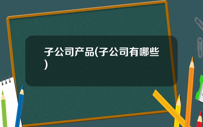 子公司产品(子公司有哪些)