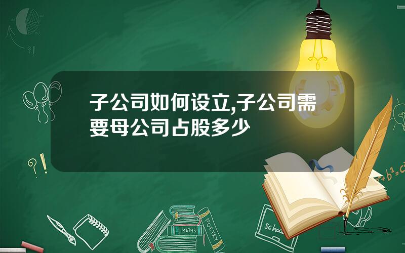 子公司如何设立,子公司需要母公司占股多少
