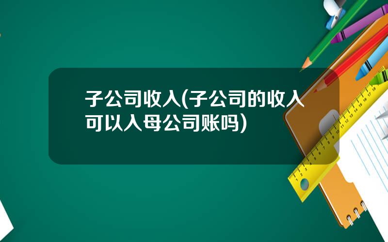 子公司收入(子公司的收入可以入母公司账吗)