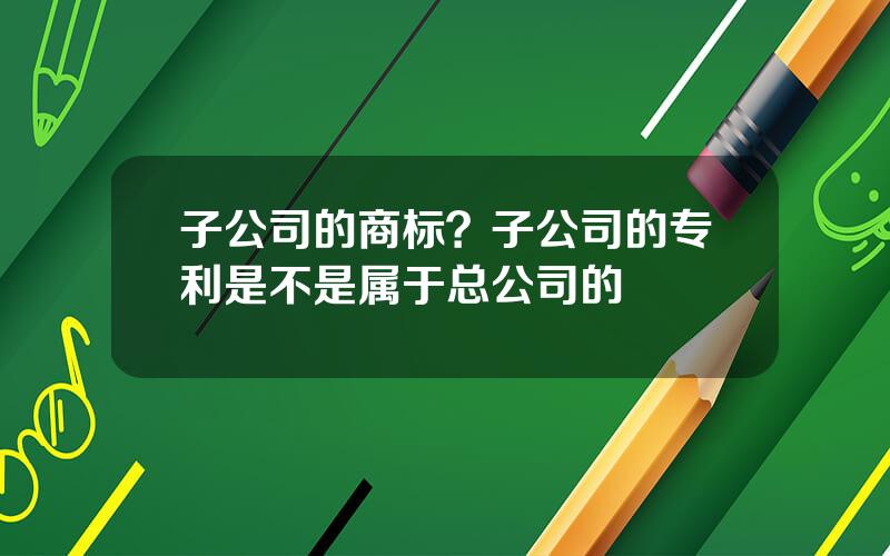 子公司的商标？子公司的专利是不是属于总公司的