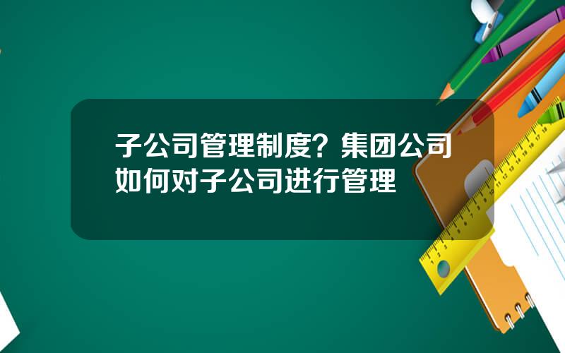 子公司管理制度？集团公司如何对子公司进行管理