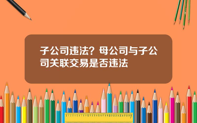 子公司违法？母公司与子公司关联交易是否违法