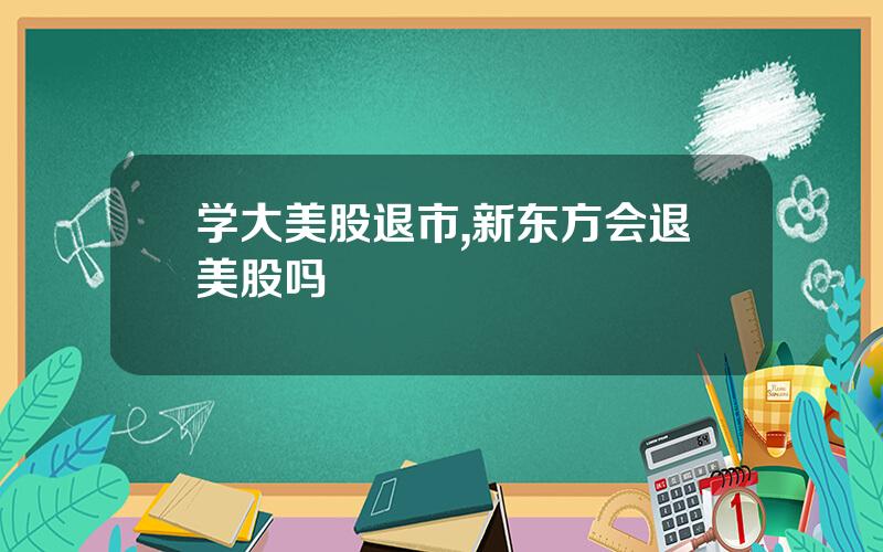 学大美股退市,新东方会退美股吗