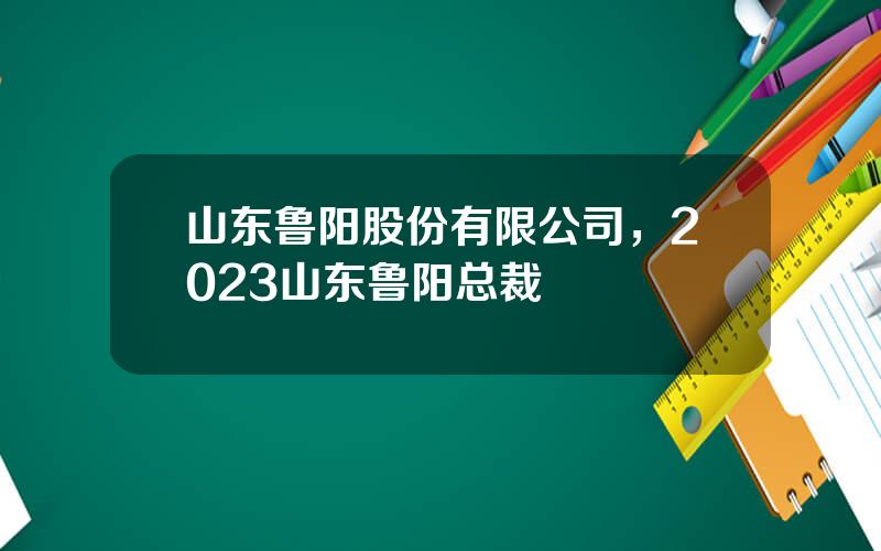 山东鲁阳股份有限公司，2023山东鲁阳总裁