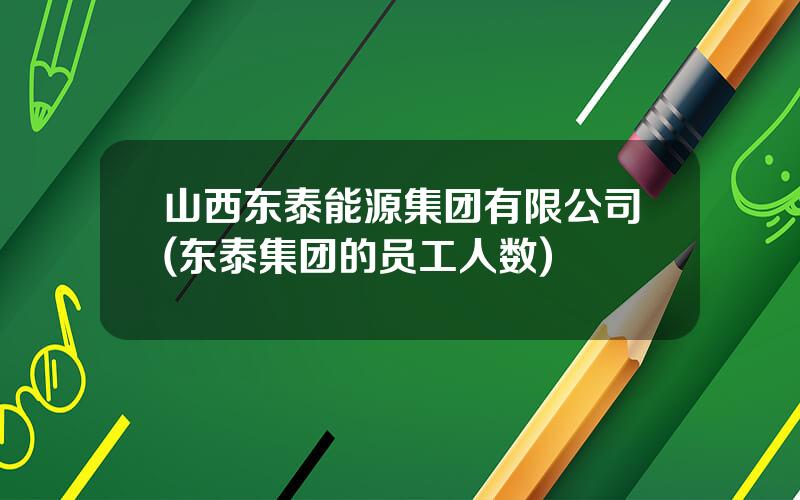 山西东泰能源集团有限公司(东泰集团的员工人数)