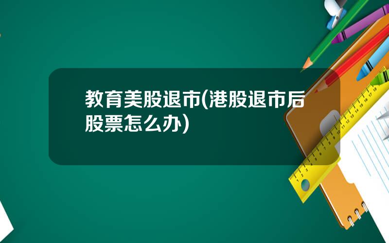 教育美股退市(港股退市后股票怎么办)