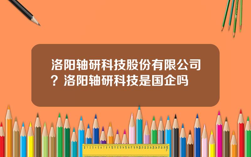洛阳轴研科技股份有限公司？洛阳轴研科技是国企吗