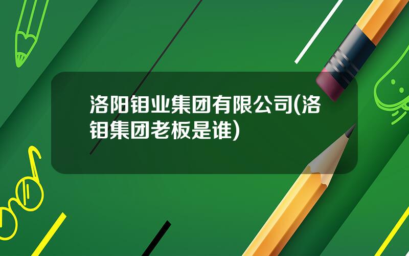 洛阳钼业集团有限公司(洛钼集团老板是谁)