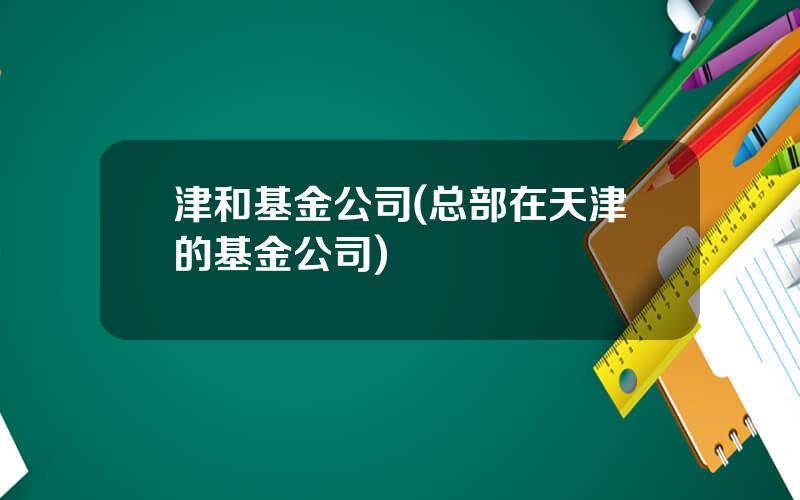 津和基金公司(总部在天津的基金公司)