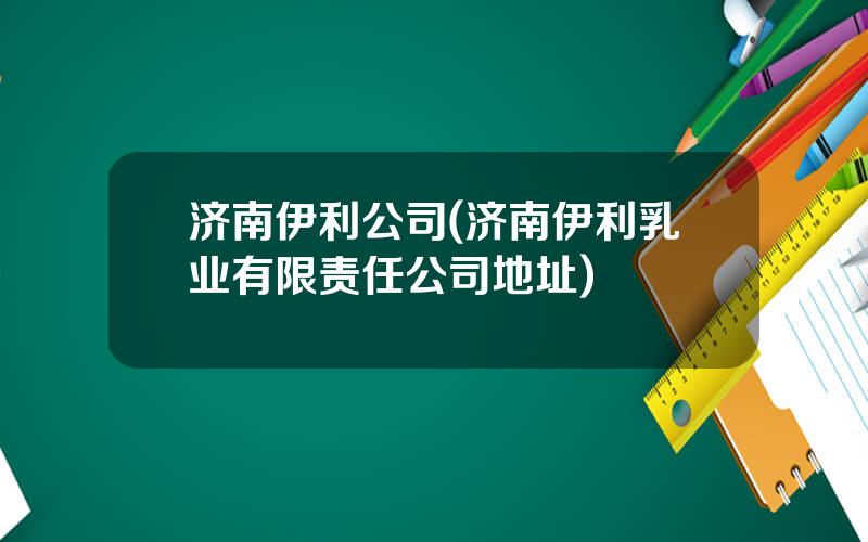 济南伊利公司(济南伊利乳业有限责任公司地址)