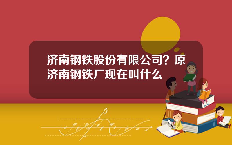 济南钢铁股份有限公司？原济南钢铁厂现在叫什么