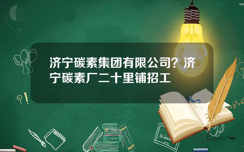 济宁碳素集团有限公司？济宁碳素厂二十里铺招工