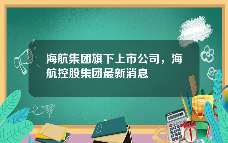 海航集团旗下上市公司，海航控股集团最新消息