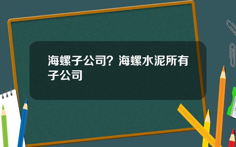 海螺子公司？海螺水泥所有子公司