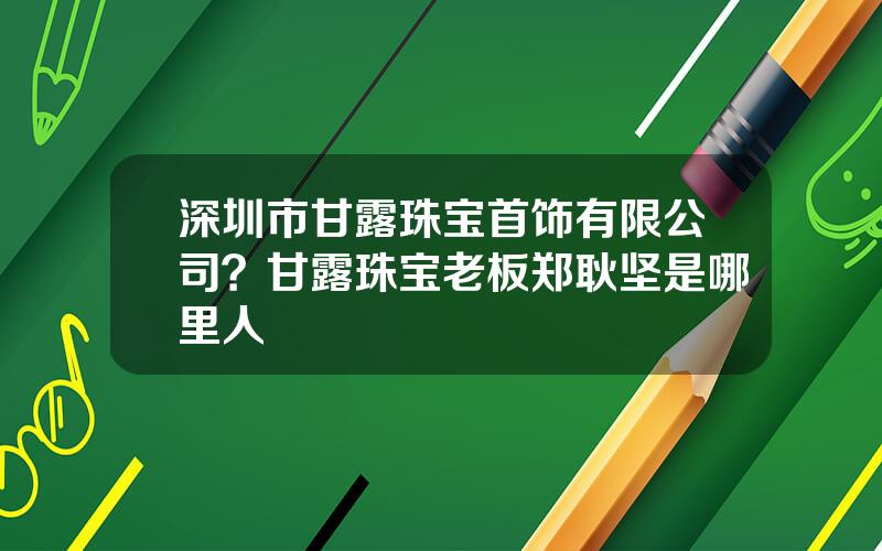 深圳市甘露珠宝首饰有限公司？甘露珠宝老板郑耿坚是哪里人