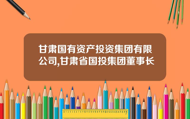 甘肃国有资产投资集团有限公司,甘肃省国投集团董事长