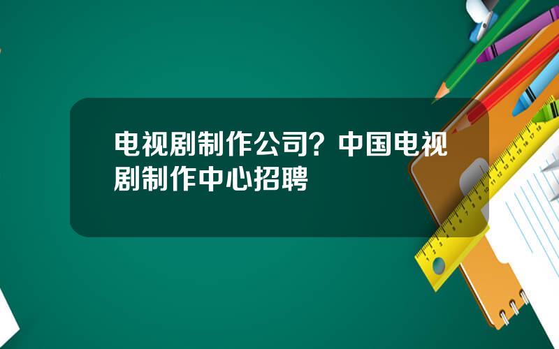 电视剧制作公司？中国电视剧制作中心招聘