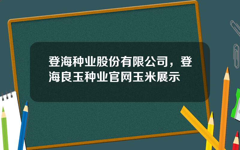 登海种业股份有限公司，登海良玉种业官网玉米展示