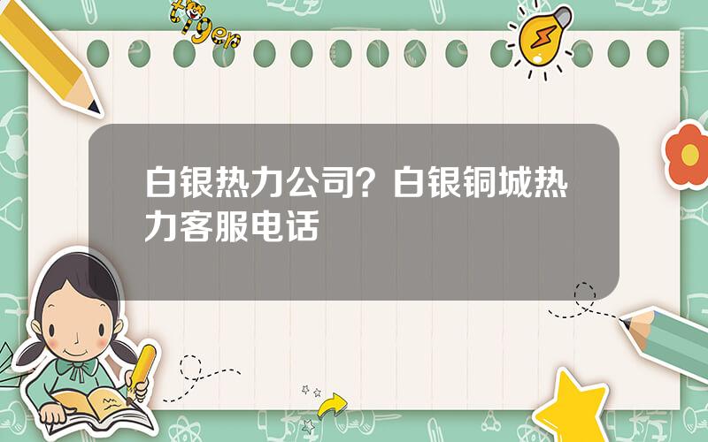 白银热力公司？白银铜城热力客服电话