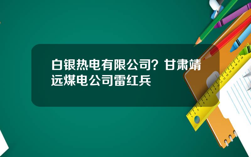 白银热电有限公司？甘肃靖远煤电公司雷红兵